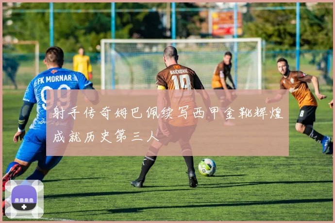 射手传奇姆巴佩续写西甲金靴辉煌成就历史第三人