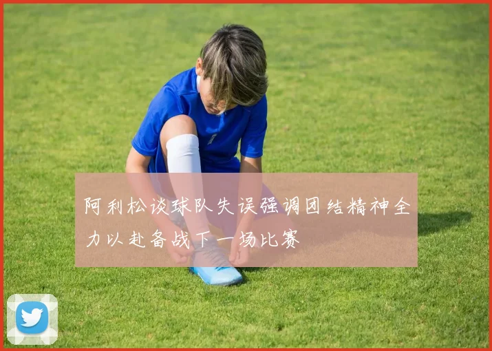 阿利松谈球队失误强调团结精神全力以赴备战下一场比赛