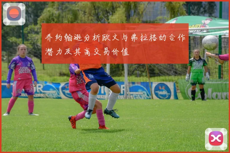 乔约翰逊分析欧文与弗拉格的合作潜力及其高交易价值