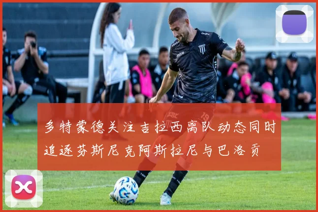多特蒙德关注吉拉西离队动态同时追逐芬斯尼克阿斯拉尼与巴洛贡