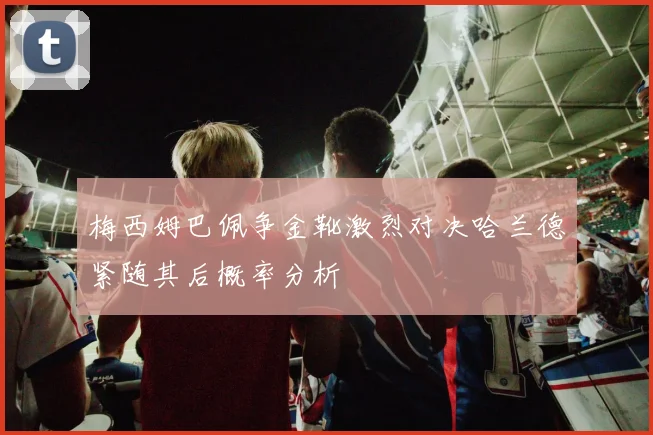 梅西姆巴佩争金靴激烈对决哈兰德紧随其后概率分析