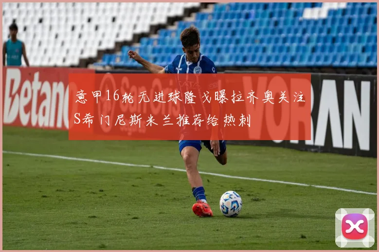 意甲16轮无进球隆戈曝拉齐奥关注S希门尼斯米兰推荐给热刺
