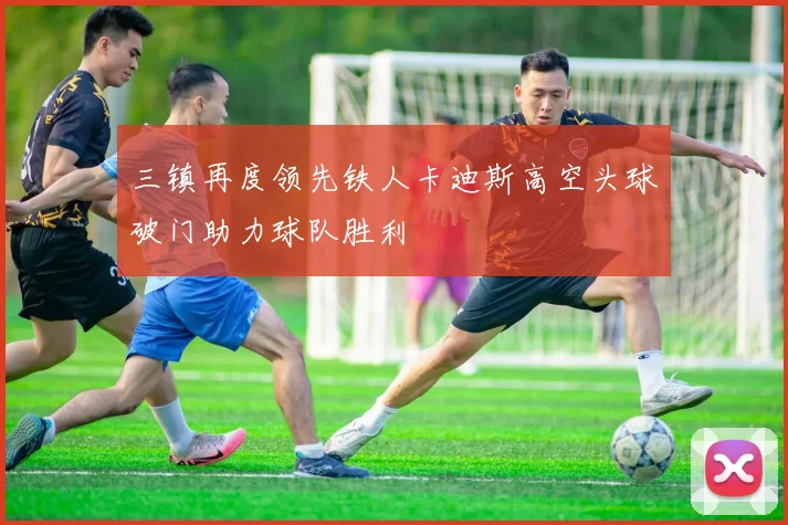 三镇再度领先铁人卡迪斯高空头球破门助力球队胜利
