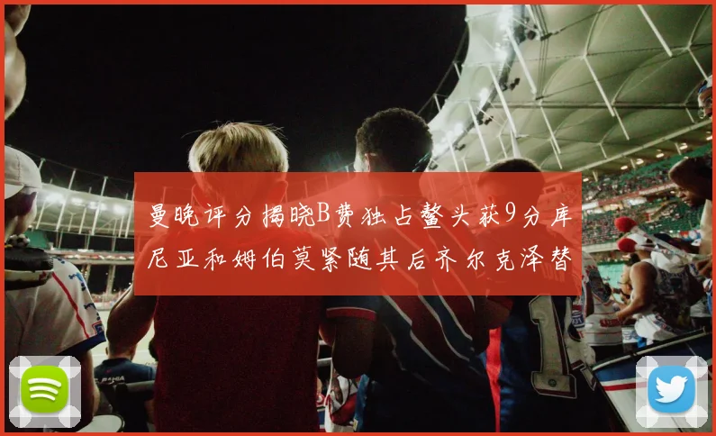 曼晚评分揭晓B费独占鳌头获9分库尼亚和姆伯莫紧随其后齐尔克泽替补仅得5分