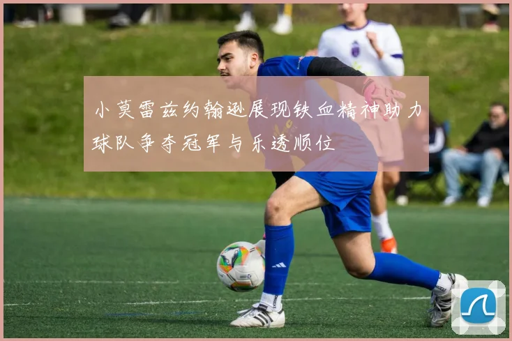 小莫雷兹约翰逊展现铁血精神助力球队争夺冠军与乐透顺位