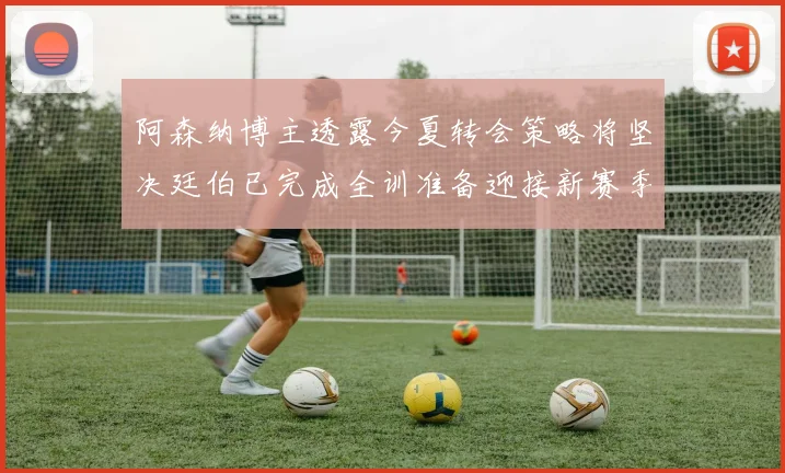 阿森纳博主透露今夏转会策略将坚决廷伯已完成全训准备迎接新赛季
