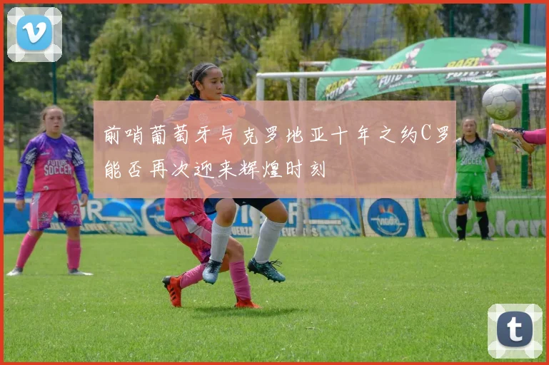 前哨葡萄牙与克罗地亚十年之约C罗能否再次迎来辉煌时刻
