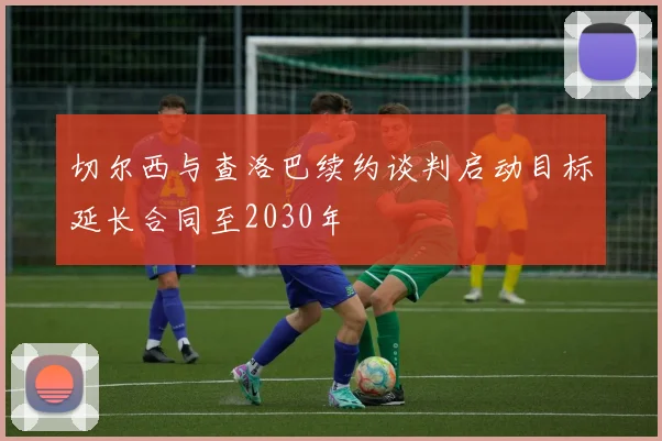切尔西与查洛巴续约谈判启动目标延长合同至2030年