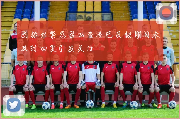 图赫尔紧急召回查洛巴度假期间未及时回复引发关注